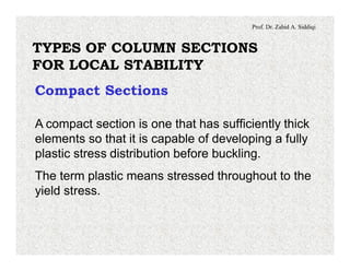 Prof. Dr. Zahid A. Siddiqi
TYPES OF COLUMN SECTIONS
FOR LOCAL STABILITY
Compact Sections
A compact section is one that has sufficiently thick
elements so that it is capable of developing a fully
plastic stress distribution before buckling.
The term plastic means stressed throughout to the
yield stress.
 