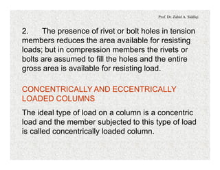 Prof. Dr. Zahid A. Siddiqi
2. The presence of rivet or bolt holes in tension
members reduces the area available for resisting
loads; but in compression members the rivets or
bolts are assumed to fill the holes and the entire
gross area is available for resisting load.
CONCENTRICALLY AND ECCENTRICALLY
LOADED COLUMNS
The ideal type of load on a column is a concentric
load and the member subjected to this type of load
is called concentrically loaded column.
 