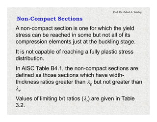 Prof. Dr. Zahid A. Siddiqi
Non-Compact Sections
A non-compact section is one for which the yield
stress can be reached in some but not all of its
compression elements just at the buckling stage.
It is not capable of reaching a fully plastic stress
distribution.
In AISC Table B4.1, the non-compact sections are
defined as those sections which have width-
thickness ratios greater than lp but not greater than
lr.
Values of limiting b/t ratios (lr) are given in Table
3.2.
 