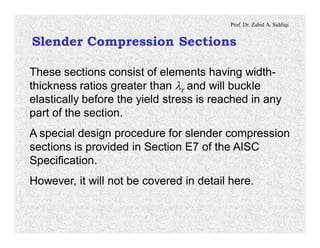 Prof. Dr. Zahid A. Siddiqi
Slender Compression Sections
These sections consist of elements having width-
thickness ratios greater than lr and will buckle
elastically before the yield stress is reached in any
part of the section.
A special design procedure for slender compression
sections is provided in Section E7 of the AISC
Specification.
However, it will not be covered in detail here.
 