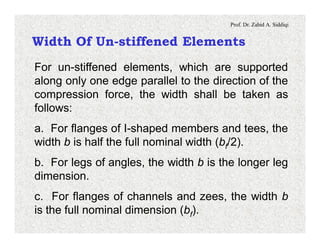 Prof. Dr. Zahid A. Siddiqi
Width Of Un-stiffened Elements
For un-stiffened elements, which are supported
along only one edge parallel to the direction of the
compression force, the width shall be taken as
follows:
a. For flanges of I-shaped members and tees, the
width b is half the full nominal width (bf/2).
b. For legs of angles, the width b is the longer leg
dimension.
c. For flanges of channels and zees, the width b
is the full nominal dimension (bf).
 