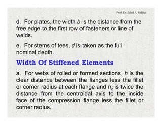 Prof. Dr. Zahid A. Siddiqi
d. For plates, the width b is the distance from the
free edge to the first row of fasteners or line of
welds.
e. For stems of tees, d is taken as the full
nominal depth.
Width Of Stiffened Elements
a. For webs of rolled or formed sections, h is the
clear distance between the flanges less the fillet
or corner radius at each flange and hc is twice the
distance from the centroidal axis to the inside
face of the compression flange less the fillet or
corner radius.
 