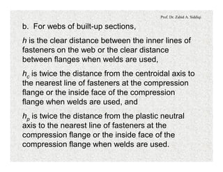 Prof. Dr. Zahid A. Siddiqi
b. For webs of built-up sections,
h is the clear distance between the inner lines of
fasteners on the web or the clear distance
between flanges when welds are used,
hc is twice the distance from the centroidal axis to
the nearest line of fasteners at the compression
flange or the inside face of the compression
flange when welds are used, and
hp is twice the distance from the plastic neutral
axis to the nearest line of fasteners at the
compression flange or the inside face of the
compression flange when welds are used.
 