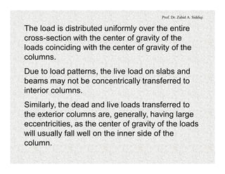Prof. Dr. Zahid A. Siddiqi
The load is distributed uniformly over the entire
cross-section with the center of gravity of the
loads coinciding with the center of gravity of the
columns.
Due to load patterns, the live load on slabs and
beams may not be concentrically transferred to
interior columns.
Similarly, the dead and live loads transferred to
the exterior columns are, generally, having large
eccentricities, as the center of gravity of the loads
will usually fall well on the inner side of the
column.
 