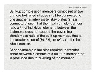 Prof. Dr. Zahid A. Siddiqi
Built-up compression members composed of two
or more hot rolled shapes shall be connected to
one another at intervals by stay plates (shear
connectors) such that the maximum slenderness
ratio a / ri of individual element, between the
fasteners, does not exceed the governing
slenderness ratio of the built-up member, that is,
the greater value of (KL / r)x or (KL / r)y for the
whole section.
Shear connectors are also required to transfer
shear between elements of a built-up member that
is produced due to buckling of the member.
 