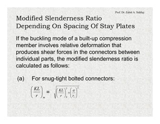 Prof. Dr. Zahid A. Siddiqi
Modified Slenderness Ratio
Depending On Spacing Of Stay Plates
If the buckling mode of a built-up compression
member involves relative deformation that
produces shear forces in the connectors between
individual parts, the modified slenderness ratio is
calculated as follows:
(a) For snug-tight bolted connectors:
=
mr
KL
÷
ø
ö
ç
è
æ 22
0
÷÷
ø
ö
çç
è
æ
+÷
ø
ö
ç
è
æ
ir
a
r
KL
 