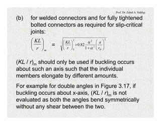Prof. Dr. Zahid A. Siddiqi
(b) for welded connectors and for fully tightened
bolted connectors as required for slip-critical
joints:
=
mr
KL
÷
ø
ö
ç
è
æ 2
2
22
0 1
82.0 ÷÷
ø
ö
çç
è
æ
+
+÷
ø
ö
ç
è
æ
ibr
a
r
KL
a
a
(KL / r)m should only be used if buckling occurs
about such an axis such that the individual
members elongate by different amounts.
For example for double angles in Figure 3.17, if
buckling occurs about x-axis, (KL / r)m is not
evaluated as both the angles bend symmetrically
without any shear between the two.
 