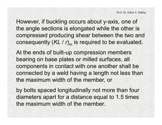 Prof. Dr. Zahid A. Siddiqi
However, if buckling occurs about y-axis, one of
the angle sections is elongated while the other is
compressed producing shear between the two and
consequently (KL / r)m is required to be evaluated.
At the ends of built-up compression members
bearing on base plates or milled surfaces, all
components in contact with one another shall be
connected by a weld having a length not less than
the maximum width of the member, or
by bolts spaced longitudinally not more than four
diameters apart for a distance equal to 1.5 times
the maximum width of the member.
 