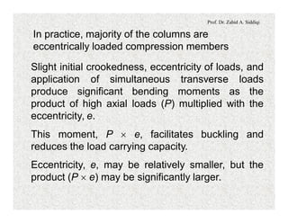 Prof. Dr. Zahid A. Siddiqi
In practice, majority of the columns are
eccentrically loaded compression members
Slight initial crookedness, eccentricity of loads, and
application of simultaneous transverse loads
produce significant bending moments as the
product of high axial loads (P) multiplied with the
eccentricity, e.
This moment, P ´ e, facilitates buckling and
reduces the load carrying capacity.
Eccentricity, e, may be relatively smaller, but the
product (P ´ e) may be significantly larger.
 