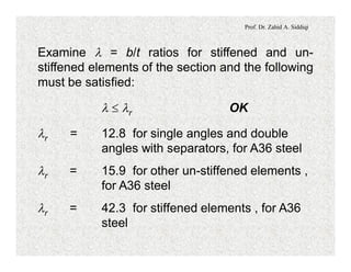 Prof. Dr. Zahid A. Siddiqi
Examine l = b/t ratios for stiffened and un-
stiffened elements of the section and the following
must be satisfied:
l £ lr OK
lr = 12.8 for single angles and double
angles with separators, for A36 steel
lr = 15.9 for other un-stiffened elements ,
for A36 steel
lr = 42.3 for stiffened elements , for A36
steel
 