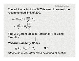 Prof. Dr. Zahid A. Siddiqi
The additional factor of 0.75 is used to exceed the
recommended limit of 200.
Þ Ag( )
uP
rK
11692
£l
Þ
u
g
P
A
r
K
34£
l
Find fc Fcr from table in Reference-1 or using
formulas.
Perform Capacity Check
fc Fcr Asel ³ Pu O K
Otherwise revise after fresh selection of section.
 