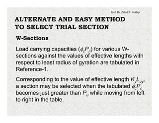 Prof. Dr. Zahid A. Siddiqi
ALTERNATE AND EASY METHOD
TO SELECT TRIAL SECTION
W-Sections
Load carrying capacities (fcPn) for various W-
sections against the values of effective lengths with
respect to least radius of gyration are tabulated in
Reference-1.
Corresponding to the value of effective length KyLuy,
a section may be selected when the tabulated fcPn
becomes just greater than Pu while moving from left
to right in the table.
 