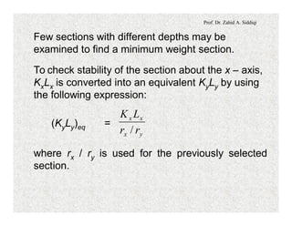 Prof. Dr. Zahid A. Siddiqi
Few sections with different depths may be
examined to find a minimum weight section.
To check stability of the section about the x – axis,
KxLx is converted into an equivalent KyLy by using
the following expression:
(KyLy)eq =
yx
xx
rr
LK
/
where rx / ry is used for the previously selected
section.
 