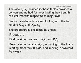Prof. Dr. Zahid A. Siddiqi
The ratio rx / ry included in these tables provides a
convenient method for investigating the strength
of a column with respect to its major axis.
Section is selected / revised for longer of the two
lengths KyLy and (KyLy)eq.
The procedure is explained as under:
Procedure
Find maximum values of KxLx and KyLy.
Select section against KyLy according to the loads
starting from W360 side and moving downward
by weight.
 