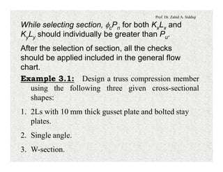 Prof. Dr. Zahid A. Siddiqi
While selecting section, fcPn for both KxLx and
KyLy should individually be greater than Pu.
After the selection of section, all the checks
should be applied included in the general flow
chart.
Example 3.1: Design a truss compression member
using the following three given cross-sectional
shapes:
1. 2Ls with 10 mm thick gusset plate and bolted stay
plates.
2. Single angle.
3. W-section.
 