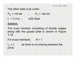 Prof. Dr. Zahid A. Siddiqi
The other data is as under:
PD = 110 kN ; PL = 140 kN
L = 3.4 m ; A36 Steel
Solution:
The truss member consisting of double angles
along with the gusset plate is shown in Figure
3.18.
For truss members, K = 1
Lu = L as there is no bracing between the
joints
 