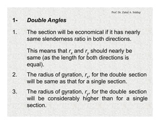 Prof. Dr. Zahid A. Siddiqi
1- Double Angles
1. The section will be economical if it has nearly
same slenderness ratio in both directions.
This means that rx and ry should nearly be
same (as the length for both directions is
equal).
2. The radius of gyration, rx, for the double section
will be same as that for a single section.
3. The radius of gyration, ry, for the double section
will be considerably higher than for a single
section.
 