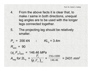 Prof. Dr. Zahid A. Siddiqi
4. From the above facts it is clear that, to
make r same in both directions, unequal
leg angles are to be used with the longer
legs connected together.
5. The projecting leg should be relatively
smaller.
Pu = 356 kN : KLu = 3.4m
Rass = 90
(fc Fcr)ass = 146.46 MPa
Areq for 2Ls = = = 2431 mm2
( ) .asscrc
u
F
P
f 46.146
1000356´
 
