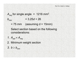 Prof. Dr. Zahid A. Siddiqi
Areq for single angle = 1216 mm2
bmin = 3.25d + 26
= 75 mm (assuming d = 15mm)
Select section based on the following
considerations:
1. Asel » Areq
2. Minimum weight section
3. b ³ bmin
 