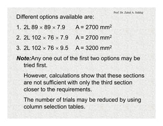 Prof. Dr. Zahid A. Siddiqi
Different options available are:
1. 2L 89 ´ 89 ´ 7.9 A = 2700 mm2
2. 2L 102 ´ 76 ´ 7.9 A = 2700 mm2
3. 2L 102 ´ 76 ´ 9.5 A = 3200 mm2
Note:Any one out of the first two options may be
tried first.
However, calculations show that these sections
are not sufficient with only the third section
closer to the requirements.
The number of trials may be reduced by using
column selection tables.
 