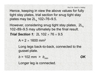 Prof. Dr. Zahid A. Siddiqi
Hence, keeping in view the above values for fully
tight stay plates, trial section for snug tight stay
plates may be 2Ls 102´76´9.5.
However, considering snug tight stay plates, 2Ls
102´89´9.5 may ultimately be the final result.
Trial Section 1: 2L 102 ´ 76 ´ 9.5
A = 2 ´ 1600 mm2
Long legs back-to-back, connected to the
gusset plate.
b = 102 mm > bmin OK
Longer leg is connected.
 
