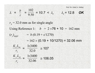 Prof. Dr. Zahid A. Siddiqi
l = = = 10.7 < lr lr = 12.8 OK
t
b
50.9
102
rx = 32.0 mm as for single angle
Using Reference 1: b = 2 ´76 + 10 = 162 mm
(ry)appr = b (0.19 + s/1270)
= 162 ´ (0.19 + 10/1270) = 32.06 mm
= @ 107
x
uxx
r
LK
0.32
34001´
= @ 106.05
y
uyy
r
LK
06.32
34001´
 