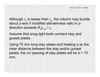Prof. Dr. Zahid A. Siddiqi
Although rx is lesser than ry, the column may buckle
about y-axis if modified slenderness ratio in y-
direction exceeds KxLux / rx.
Assume that snug tight bolts connect stay and
gusset plates.
Using 75 mm long stay plates and treating a as the
clear distance between the stay and/or gusset
plates, the c/c spacing of stay plates will be a + 75
mm.
 