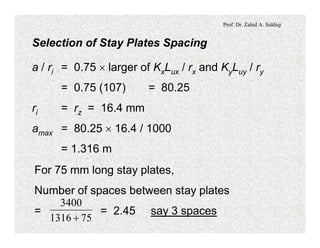 Prof. Dr. Zahid A. Siddiqi
Selection of Stay Plates Spacing
a / ri = 0.75 ´ larger of KxLux / rx and KyLuy / ry
= 0.75 (107) = 80.25
ri = rz = 16.4 mm
amax = 80.25 ´ 16.4 / 1000
= 1.316 m
For 75 mm long stay plates,
Number of spaces between stay plates
= = 2.45 say 3 spaces
751316
3400
+
 