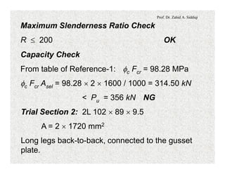 Prof. Dr. Zahid A. Siddiqi
Maximum Slenderness Ratio Check
R £ 200 OK
Capacity Check
From table of Reference-1: fc Fcr = 98.28 MPa
fc Fcr Asel = 98.28 ´ 2 ´ 1600 / 1000 = 314.50 kN
< Pu = 356 kN NG
Trial Section 2: 2L 102 ´ 89 ´ 9.5
A = 2 ´ 1720 mm2
Long legs back-to-back, connected to the gusset
plate.
 