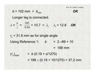 Prof. Dr. Zahid A. Siddiqi
b = 102 mm > bmin OK
Longer leg is connected.
l = = = 10.7 < lr lr = 12.8 OK
t
b 102
9 50.
rx = 31.8 mm as for single angle
Using Reference 1: b = 2 ´89 + 10
= 188 mm
(ry)appr = b (0.19 + s/1270)
= 188 ´ (0.19 + 10/1270) = 37.2 mm
 