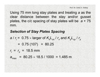 Prof. Dr. Zahid A. Siddiqi
Using 75 mm long stay plates and treating a as the
clear distance between the stay and/or gusset
plates, the c/c spacing of stay plates will be a + 75
mm.
Selection of Stay Plates Spacing
a / ri = 0.75 ´ larger of KxLux / rx and KyLuy / ry
= 0.75 (107) = 80.25
ri = rz = 18.5 mm
amax = 80.25 ´ 18.5 / 1000 = 1.485 m
 