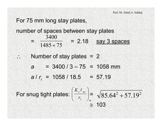 Prof. Dr. Zahid A. Siddiqi
For 75 mm long stay plates,
number of spaces between stay plates
= = 2.18 say 3 spaces
751485
3400
+
 Number of stay plates = 2
a = 3400 / 3 – 75 = 1058 mm
a / ri = 1058 / 18.5 = 57.19
For snug tight plates: =
@ 103
my
uyy
r
K
÷
÷
ø
ö
ç
ç
è
æ l
22
19.5764.85 +
 