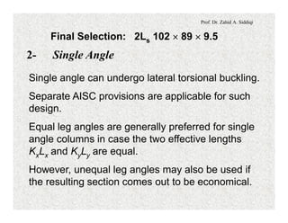 Prof. Dr. Zahid A. Siddiqi
Final Selection: 2Ls 102 ´ 89 ´ 9.5
2- Single Angle
Single angle can undergo lateral torsional buckling.
Separate AISC provisions are applicable for such
design.
Equal leg angles are generally preferred for single
angle columns in case the two effective lengths
KxLx and KyLy are equal.
However, unequal leg angles may also be used if
the resulting section comes out to be economical.
 