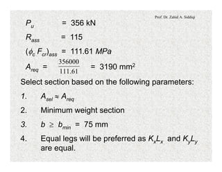 Prof. Dr. Zahid A. Siddiqi
Pu = 356 kN
Rass = 115
(fc Fcr)ass = 111.61 MPa
Areq = = 3190 mm2
61.111
356000
Select section based on the following parameters:
1. Asel » Areq
2. Minimum weight section
3. b ³ bmin = 75 mm
4. Equal legs will be preferred as KxLx and KyLy
are equal.
 