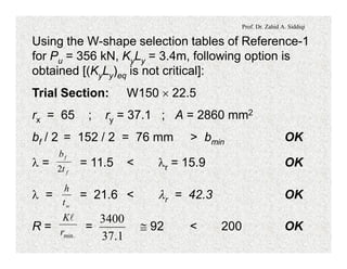 Prof. Dr. Zahid A. Siddiqi
Using the W-shape selection tables of Reference-1
for Pu = 356 kN, KyLy = 3.4m, following option is
obtained [(KyLy)eq is not critical]:
Trial Section: W150 ´ 22.5
rx = 65 ; ry = 37.1 ; A = 2860 mm2
bf / 2 = 152 / 2 = 76 mm > bmin OK
l = = 11.5 < lr = 15.9 OK
f
f
t
b
2
l = = 21.6 < lr = 42.3 OK
wt
h
R = = @ 92 < 200 OK
.minr
Kl
1.37
3400
 