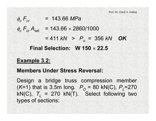 Prof. Dr. Zahid A. Siddiqi
fc Fcr = 143.66 MPa
fc Fcr Asel = 143.66 ´ 2860/1000
= 411 kN > Pu = 356 kN OK
Final Selection: W 150 ´ 22.5
Example 3.2:
Members Under Stress Reversal:
Design a bridge truss compression member
(K=1) that is 3.5m long. PD = 80 kN(C), PL=270
kN(C), TL = 270 kN(T). Select following two
types of sections:
 