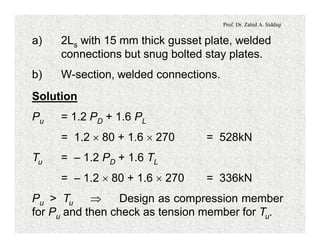 Prof. Dr. Zahid A. Siddiqi
a) 2Ls with 15 mm thick gusset plate, welded
connections but snug bolted stay plates.
b) W-section, welded connections.
Solution
Pu = 1.2 PD + 1.6 PL
= 1.2 ´ 80 + 1.6 ´ 270 = 528kN
Tu = – 1.2 PD + 1.6 TL
= – 1.2 ´ 80 + 1.6 ´ 270 = 336kN
Pu > Tu Þ Design as compression member
for Pu and then check as tension member for Tu.
 