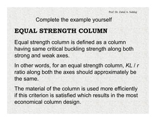 Prof. Dr. Zahid A. Siddiqi
Complete the example yourself
EQUAL STRENGTH COLUMN
Equal strength column is defined as a column
having same critical buckling strength along both
strong and weak axes.
In other words, for an equal strength column, KL / r
ratio along both the axes should approximately be
the same.
The material of the column is used more efficiently
if this criterion is satisfied which results in the most
economical column design.
 