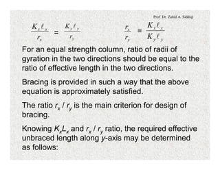 Prof. Dr. Zahid A. Siddiqi
=
x
xx
r
K l
y
yy
r
K l
=
y
x
r
r
yy
xx
K
K
l
l
For an equal strength column, ratio of radii of
gyration in the two directions should be equal to the
ratio of effective length in the two directions.
Bracing is provided in such a way that the above
equation is approximately satisfied.
The ratio rx / ry is the main criterion for design of
bracing.
Knowing KxLx and rx / ry ratio, the required effective
unbraced length along y-axis may be determined
as follows:
 