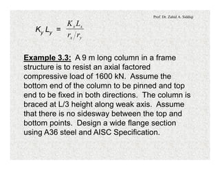 Prof. Dr. Zahid A. Siddiqi
Ky Ly =
yx
xx
rr
LK
Example 3.3: A 9 m long column in a frame
structure is to resist an axial factored
compressive load of 1600 kN. Assume the
bottom end of the column to be pinned and top
end to be fixed in both directions. The column is
braced at L/3 height along weak axis. Assume
that there is no sidesway between the top and
bottom points. Design a wide flange section
using A36 steel and AISC Specification.
 