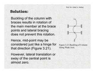 Prof. Dr. Zahid A. Siddiqi
Solution:
Buckling of the column with
braces results in rotation of
the main member at the brace
points and lateral bracing
does not prevent this rotation.
Hence, mid-point may be
considered just like a hinge for
that direction (Figure 3.21).
However, lateral translation or
sway of the central point is
almost zero.
Figure 3.21.Buckling of Column
Along Weak Axis.
 