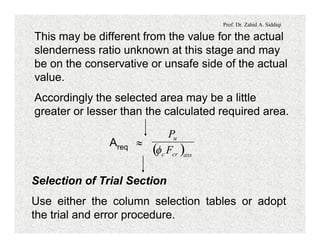 Prof. Dr. Zahid A. Siddiqi
This may be different from the value for the actual
slenderness ratio unknown at this stage and may
be on the conservative or unsafe side of the actual
value.
Accordingly the selected area may be a little
greater or lesser than the calculated required area.
Areq »
( )asscrc
u
F
P
f
Selection of Trial Section
Use either the column selection tables or adopt
the trial and error procedure.
 