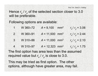 Prof. Dr. Zahid A. Siddiqi
Hence rx / ry of the selected section closer to 3.0
will be preferable.
Following options are available:
1 W 360´72 A = 9,100 mm2 rx / ry = 3.06
2 W 360´91 A = 11,500 mm2 rx / ry = 2.44
3 W 310´86 A = 11,000 mm2 rx / ry = 2.10
4 W 310´97 A = 12,323 mm2 rx / ry = 1.75
The first option has area less than the assumed
required value but rx / ry is close to 3.0.
This may be tried as first option. The other
options, although have greater area, may fail.
 