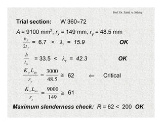 Prof. Dr. Zahid A. Siddiqi
Trial section: W 360´72
A = 9100 mm2, rx = 149 mm, ry = 48.5 mm
= 6.7 < lr = 15.9 OK
f
f
t
b
2
= 33.5 < lr = 42.3 OK
wt
h
62 Ü Critical@=
5.48
3000
y
uyy
r
LK
61@=
149
9000
x
uxx
r
LK
Maximum slenderness check: R = 62 < 200 OK
 