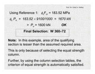 Prof. Dr. Zahid A. Siddiqi
Using Reference 1: fcFcr = 183.52 MPa
fc Pn = 183.52 ´ 9100/1000 = 1670 kN
> Pu = 1600 kN OK
Final Selection: W 360´72
Note: In this example, area of the qualifying
section is lesser than the assumed required area.
This is only because of selecting the equal strength
column.
Further, by using the column selection tables, the
criterion of equal strength is automatically satisfied.
 