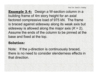 Prof. Dr. Zahid A. Siddiqi
Example 3.4: Design a W-section column in a
building frame of 4m story height for an axial
factored compressive load of 975 kN. The frame
is braced against sidesway along its weak axis but
sidesway is allowed along the major axis (K = 2).
Assume the ends of the column to be pinned at the
base and fixed at the top.
Solution:
Note: If the y-direction is continuously braced,
there is no need to consider slenderness effects in
that direction.
 