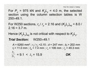 Prof. Dr. Zahid A. Siddiqi
For Pu = 975 kN and KyLy = 4.0 m, the selected
section using the column selection tables is W
250´49.1.
For W250 sections, rx / ry = 2.16 and (KyLy)eq = 8.0 /
2.16 = 3.7 m.
Hence (KyLy)eq is not critical with respect to KyLy.
Trial Section: W250´49.1
A = 6260 mm2 ; rx / ry =2.15 ; d = 247 mm ; bf = 202 mm
tf = 11.0 mm ; tw = 7.4 mm ; rx = 106 mm ; ry = 49.3 mm
= 9.1 < lr = 15.9 OK
f
f
t
b
2
 