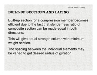 Prof. Dr. Zahid A. Siddiqi
BUILT-UP SECTIONS AND LACING
Built-up section for a compression member becomes
efficient due to the fact that slenderness ratio of
composite section can be made equal in both
directions.
This will give equal strength column with minimum
weight section.
The spacing between the individual elements may
be varied to get desired radius of gyration.
 