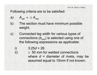 Prof. Dr. Zahid A. Siddiqi
Following criteria are to be satisfied:
a) Asel » ± Areq
b) The section must have minimum possible
weight.
c) Connected leg width for various types of
connections (bmin) is selected using one of
the following expressions as applicable:
i) 3.25d + 26
ii) ³ 50 mm for welded connections
where d = diameter of rivets, may be
assumed equal to 15mm if not known.
 