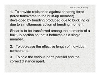 Prof. Dr. Zahid A. Siddiqi
1. To provide resistance against shearing force
(force transverse to the built-up member)
developed by bending produced due to buckling or
due to simultaneous action of bending moment.
Shear is to be transferred among the elements of a
built-up section so that it behaves as a single
member.
2. To decrease the effective length of individual
components.
3. To hold the various parts parallel and the
correct distance apart.
 